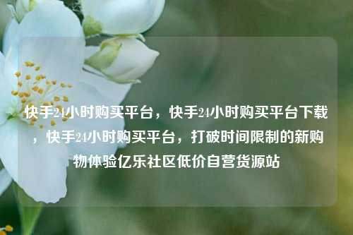 快手24小时购买平台，快手24小时购买平台下载，快手24小时购买平台	，打破时间限制的新购物体验亿乐社区低价自营货源站  第1张