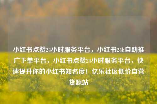小红书点赞24小时服务平台，小红书24h自助推广下单平台，小红书点赞24小时服务平台	，快速提升你的小红书知名度！亿乐社区低价自营货源站  第1张